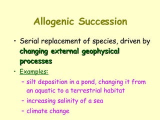 Allogenic Succession Serial replacement of species, driven by  changing external geophysical processes Examples: silt deposition in a pond, changing it from an aquatic to a terrestrial habitat increasing salinity of a sea climate change 