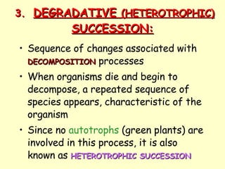 3. DEGRADATIVE  (HETEROTROPHIC)  SUCCESSION: Sequence of changes associated with  DECOMPOSITION  processes When organisms die and begin to decompose, a repeated sequence of species appears, characteristic of the organism Since no  autotrophs  (green plants) are involved in this process, it is also known as  HETEROTROPHIC SUCCESSION   