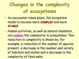 Changes in the complexity of ecosystems As succession takes place, the ecosystem tends to become more  COMPLEX  and more  STABLE Human activities, as well as natural disasters, can  reduce  the complexity in ecosystems. This reduction in complexity is shown by, for example, a reduction in the number of species present, a decrease in the number and variety of habitats and niches and a decrease in the complexity of food webs 