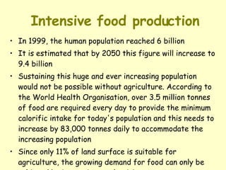 Intensive food production In 1999, the human population reached 6 billion It is estimated that by 2050 this figure will increase to 9.4 billion Sustaining this huge and ever increasing population would not be possible without agriculture. According to the World Health Organisation, over 3.5 million tonnes of food are required every day to provide the minimum calorific intake for today's population and this needs to increase by 83,000 tonnes daily to accommodate the increasing population Since only 11% of land surface is suitable for agriculture, the growing demand for food can only be achieved by increasing productivity 