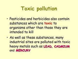 Toxic pollution Pesticides and herbicides also contain substances which are  toxic  to organisms other than those they are intended to kill As well as these substances, many industrial sites are polluted with toxic heavy metals such as  LEAD ,  CADMIUM   and   MERCURY 