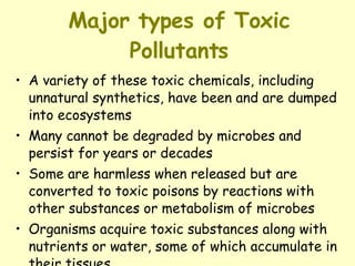 Major types of Toxic Pollutants A variety of these toxic chemicals, including unnatural synthetics, have been and are dumped into ecosystems Many cannot be degraded by microbes and persist for years or decades Some are harmless when released but are converted to toxic poisons by reactions with other substances or metabolism of microbes Organisms acquire toxic substances along with nutrients or water, some of which accumulate in their tissues.   