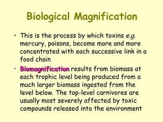 Biological Magnification This is the process by which toxins  e.g.  mercury, poisons, become more and more concentrated with each successive link in a food chain Biomagnification  results from biomass at each trophic level being produced from a much larger biomass ingested from the level below. The top-level carnivores are usually most severely affected by toxic compounds released into the environment  
