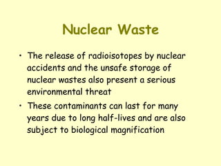 Nuclear Waste The release of radioisotopes by nuclear accidents and the unsafe storage of nuclear wastes also present a serious environmental threat These contaminants can last for many years due to long half-lives and are also subject to biological magnification 