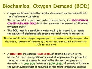 Biochemical Oxygen Demand (BOD) Oxygen depletion caused by aerobic decomposition seriously affects the freshwater ecosystem The extent of this pollution can be assessed using the  BIOCHEMICAL OXYGEN DEMAND (BOD)  test that measures the amount of dissolved oxygen in water The  BOD test  is a mandatory water quality test used to estimate the amount of biodegradable organic material there is present in water A  HIGH BOD  indicates a  HIGH LEVEL  of organic pollution in the water. As there is a significant amount of organic matter present in the water a lot of oxygen is required by the micro-organisms to degrade it. A  LOW BOD  indicates a  LOW LEVEL  of organic pollution in the water. Less oxygen is required by the micro-organisms because less organic matter is present in the water The mass of dissolved oxygen, in grams per cubic metre or milligrams per cubic decimetre, taken out of solution by a water sample incubated in darkness at 20°C for five days 