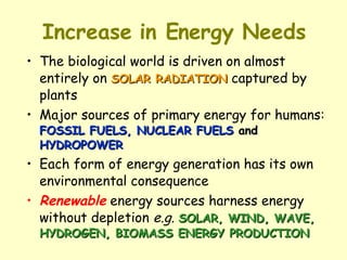 Increase in Energy Needs The biological world is driven on almost entirely on  SOLAR RADIATION  captured by plants  Major sources of primary energy for humans:  FOSSIL FUELS, NUCLEAR FUELS  and  HYDROPOWER Each form of energy generation has its own environmental consequence Renewable  energy sources harness energy without depletion  e.g.   SOLAR, WIND, WAVE, HYDROGEN, BIOMASS ENERGY PRODUCTION 