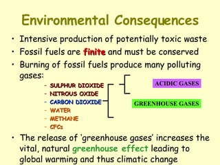Environmental Consequences Intensive production of potentially toxic waste Fossil fuels are  finite  and must be conserved Burning of fossil fuels produce many polluting gases: SULPHUR DIOXIDE NITROUS OXIDE CARBON DIOXIDE WATER METHANE CFCs The release of ‘greenhouse gases’ increases the vital, natural  greenhouse effect  leading to global warming and thus climatic change ACIDIC GASES GREENHOUSE GASES 
