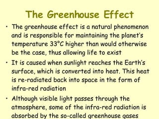 The Greenhouse Effect The greenhouse effect is a natural phenomenon and is responsible for maintaining the planet’s temperature 33°C higher than would otherwise be the case, thus allowing life to exist It is caused when sunlight reaches the Earth’s surface, which is converted into heat. This heat is re-radiated back into space in the form of infra-red radiation Although visible light passes through the atmosphere, some of the infra-red radiation is absorbed by the so-called greenhouse gases 