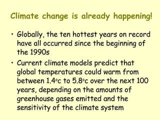 Climate change is already happening! Globally, the ten hottest years on record have all occurred since the beginning of the 1990s Current climate models predict that global temperatures could warm from between 1.4 o c to 5.8 o c over the next 100 years, depending on the amounts of greenhouse gases emitted and the sensitivity of the climate system 