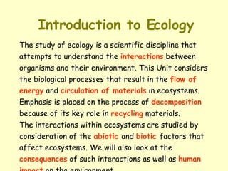 Introduction to Ecology The study of ecology is a scientific discipline that attempts to understand the  interactions  between organisms and their environment. This Unit considers  the biological processes that result in the  flow of  energy  and  circulation of materials  in ecosystems. Emphasis is placed on the process of  decomposition because of its key role in  recycling  materials. The interactions within ecosystems are studied by  consideration of the  abiotic   and  biotic   factors that  affect ecosystems. We will also look at the  consequences  of such interactions as well as  human  impact  on the environment. 