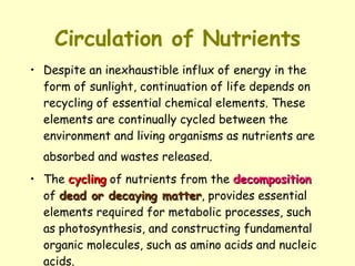 Circulation of Nutrients Despite an inexhaustible influx of energy in the form of sunlight, continuation of life depends on recycling of essential chemical elements. These elements are continually cycled between the environment and living organisms as nutrients are absorbed and wastes released.   The  cycling  of nutrients from the  decomposition  of  dead or decaying matter , provides essential elements required for metabolic processes, such as photosynthesis, and constructing fundamental organic molecules, such as amino acids and nucleic acids. 