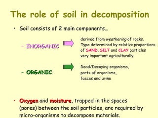 The role of soil in decomposition Soil consists of 2 main components… INORGANIC ORGANIC  Oxygen  and  moisture , trapped in the spaces (pores) between the soil particles, are required by micro-organisms to decompose materials. Dead/Decaying organisms,  parts  of  organisms,  faeces and urine derived from  weathering  of rocks.  Type determined by relative proportions  of  SAND ,  SILT  and  CLAY  particles very important agriculturally. 