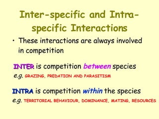Inter-specific and Intra-specific Interactions These interactions are always involved in competition  INTER  is competition  between  species   e.g.   GRAZING, PREDATION AND PARASITISM INTRA  is competition  within  the species e.g.   TERRITORIAL BEHAVIOUR, DOMINANCE, MATING, RESOURCES 