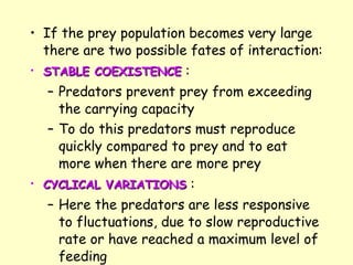 If the prey population becomes very large there are two possible fates of interaction: STABLE COEXISTENCE  :  Predators prevent prey from exceeding the carrying capacity To do this predators must reproduce quickly compared to prey and to eat more when there are more prey   CYCLICAL VARIATIONS  :  Here the predators are less responsive to fluctuations, due to slow reproductive rate or have reached a maximum level of feeding 