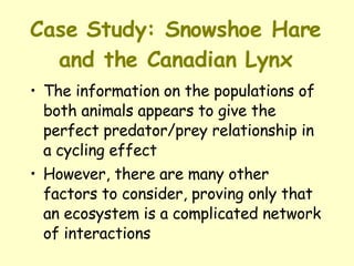 Case Study: Snowshoe Hare and the Canadian Lynx The information on the populations of both animals appears to give the perfect predator/prey relationship in a cycling effect  However, there are many other factors to consider, proving only that an ecosystem is a complicated network of interactions 