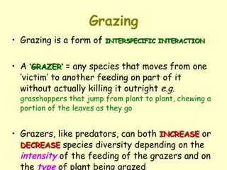 Grazing Grazing is a form of  INTERSPECIFIC INTERACTION A  ‘GRAZER’  = any species that moves from one ‘victim’ to another feeding on part of it without actually killing it outright  e.g.   grasshoppers that jump from plant to plant, chewing a portion of the leaves as they go Grazers, like predators, can both  INCREASE  or  DECREASE  species diversity depending on the  intensity  of the feeding of the grazers and on the  type  of plant being grazed 
