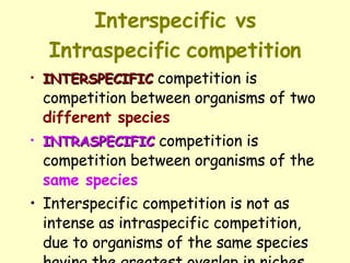Interspecific vs Intraspecific   competition INTERSPECIFIC  competition is competition between organisms of two  different species   INTRASPECIFIC  competition is competition between organisms of the  same species   Interspecific competition is not as intense as intraspecific competition, due to organisms of the same species having the greatest overlap in niches 