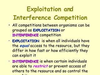 Exploitation and Interference Competition All competitions between organisms can be grouped as  EXPLOITATION  or  INTERFERENCE  competition  EXPLOITATION   is when all individuals have the  equal  access to the resource, but they differ in how fast or how efficiently they can exploit it  INTERFERENCE  is when certain individuals are able to  restrict  or prevent access of others to the resource and so control the use of it 