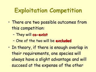 Exploitation Competition There are two possible outcomes from this competition:  They will  co-exist   One of the two will be  excluded   In theory, if there is enough overlap in their requirements, one species will always have a slight advantage and will succeed at the expense of the other 