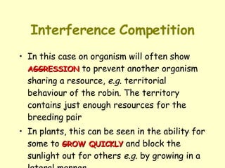 Interference   Competition In this case on organism will often show  AGGRESSION  to prevent another organism sharing a resource,  e.g.  territorial behaviour of the robin. The territory contains just enough resources for the breeding pair In plants, this can be seen in the ability for some to  GROW QUICKLY  and block the sunlight out for others  e.g.  by growing in a lateral manner 