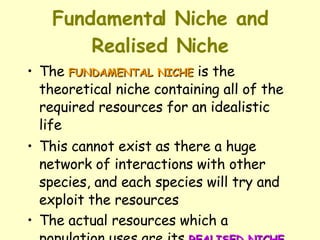 Fundamental Niche and Realised Niche The  FUNDAMENTAL NICHE  is the theoretical niche containing all of the required resources for an idealistic life  This cannot exist as there a huge network of interactions with other species, and each species will try and exploit the resources  The actual resources which a population uses are its  REALISED NICHE 