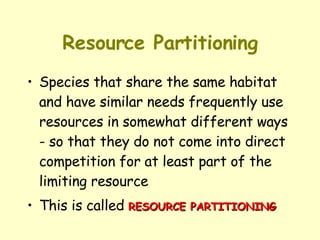 Resource Partitioning Species that share the same habitat and have similar needs frequently use resources in somewhat different ways - so that they do not come into direct competition for at least part of the limiting resource This is called  RESOURCE PARTITIONING 