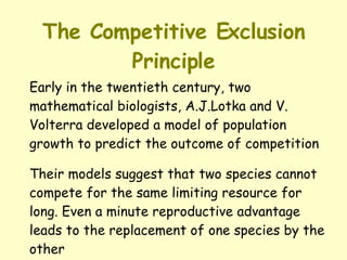 The Competitive Exclusion Principle Early in the twentieth century, two mathematical biologists, A.J.Lotka and V. Volterra developed a model of population growth to predict the outcome of competition Their models suggest that two species cannot compete for the same limiting resource for long. Even a minute reproductive advantage leads to the replacement of one species by the other 