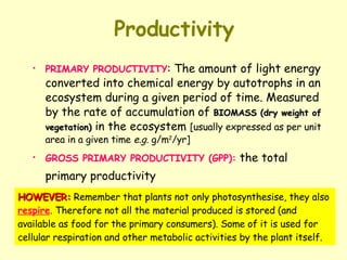 Productivity PRIMARY PRODUCTIVITY : The amount of light energy converted into chemical energy by autotrophs in an ecosystem during a given period of time. Measured by the rate of accumulation of  BIOMASS (dry weight of vegetation)  in the ecosystem  [usually expressed as per unit area in a given time  e.g.  g/m 2 /yr] GROSS PRIMARY PRODUCTIVITY (GPP):  the total primary productivity   HOWEVER:  Remember that plants not only photosynthesise, they also  respire . Therefore not all the material produced is stored (and available as food for the primary consumers). Some of it is used for cellular respiration and other metabolic activities by the plant itself. 