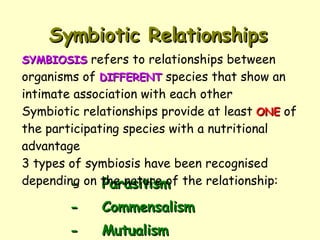 Symbiotic Relationships - Parasitism - Commensalism - Mutualism SYMBIOSIS  refers to relationships between organisms of  DIFFERENT  species that show an intimate association with each other Symbiotic relationships provide at least  ONE  of the participating species with a nutritional advantage 3 types of symbiosis have been recognised depending on the nature of the relationship: 