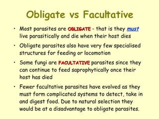 Obligate vs Facultative Most parasites are  OBLIGATE  - that is they  must  live parasitically and die when their host dies  Obligate parasites also have very few specialised structures for feeding or locomotion Some fungi are  FACULTATIVE  parasites since they can continue to feed saprophytically once their host has died Fewer facultative parasites have evolved as they must form complicated systems to detect, take in and digest food. Due to natural selection they would be at a disadvantage to obligate parasites. 