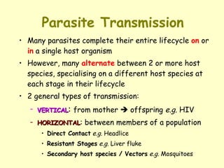 Parasite Transmission Many parasites complete their entire lifecycle  on  or  in  a single host organism However, many  alternate  between 2 or more host species, specialising on a different host species at each stage in their lifecycle 2 general types of transmission: VERTICAL :  from mother    offspring  e.g.  HIV HORIZONTAL : between members of a population Direct Contact   e.g.  Headlice Resistant Stages   e.g.  Liver fluke Secondary host species / Vectors   e.g.  Mosquitoes 