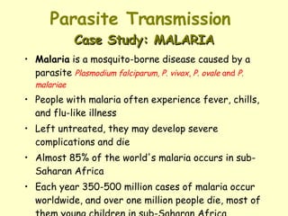 Parasite Transmission  Case Study: MALARIA Malaria  is a mosquito-borne disease caused by a parasite  Plasmodium falciparum ,  P. vivax ,  P. ovale  and  P. malariae People with malaria often experience fever, chills, and flu-like illness  Left untreated, they may develop severe complications and die Almost 85% of the world's malaria occurs in sub-Saharan Africa  Each year 350-500 million cases of malaria occur worldwide, and over one million people die, most of them young children in sub-Saharan Africa 