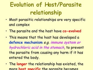 Evolution of Host/Parasite relationship Most parasitic relationships are very specific and complex  The parasite and the host have  co-evolved   This means that the host has developed a  defence mechanism   e.g.   immune system or hydrochloric acid in the stomach , to prevent the parasite from causing any harm if it has entered the body.  The  longer  the relationship has existed, the more  host specific  the parasite becomes 