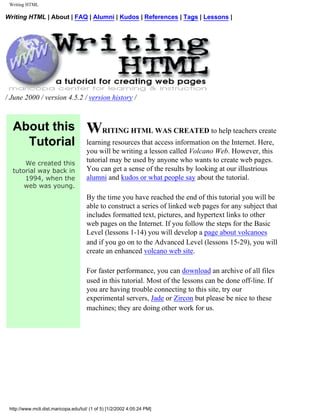 Writing HTML

Writing HTML | About | FAQ | Alumni | Kudos | References | Tags | Lessons |




/ June 2000 / version 4.5.2 / version history /



  About this                          WRITING HTML WAS CREATED to help teachers create
    Tutorial                          learning resources that access information on the Internet. Here,
                                      you will be writing a lesson called Volcano Web. However, this
      We created this
                                      tutorial may be used by anyone who wants to create web pages.
  tutorial way back in                You can get a sense of the results by looking at our illustrious
      1994, when the                  alumni and kudos or what people say about the tutorial.
      web was young.
                                      By the time you have reached the end of this tutorial you will be
                                      able to construct a series of linked web pages for any subject that
                                      includes formatted text, pictures, and hypertext links to other
                                      web pages on the Internet. If you follow the steps for the Basic
                                      Level (lessons 1-14) you will develop a page about volcanoes
                                      and if you go on to the Advanced Level (lessons 15-29), you will
                                      create an enhanced volcano web site.

                                      For faster performance, you can download an archive of all files
                                      used in this tutorial. Most of the lessons can be done off-line. If
                                      you are having trouble connecting to this site, try our
                                      experimental servers, Jade or Zircon but please be nice to these
                                      machines; they are doing other work for us.




 http://www.mcli.dist.maricopa.edu/tut/ (1 of 5) [1/2/2002 4:05:24 PM]
 