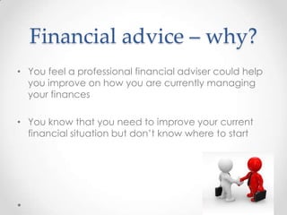 Financial advice – why?
• You feel a professional financial adviser could help
  you improve on how you are currently managing
  your finances

• You know that you need to improve your current
  financial situation but don’t know where to start
 