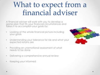 What to expect from a
        financial adviser
A financial adviser will work with you to develop a
game plan that fits your financial circumstances and
tailors it to accomplish your goals by:

•   Looking at the whole financial picture including
    your goals

•   Understanding your tolerance for risk and what your
    expected returns are

•   Providing an unemotional assessment of what
    needs to be done

•   Delivering a comprehensive annual review

•   Keeping your informed
 