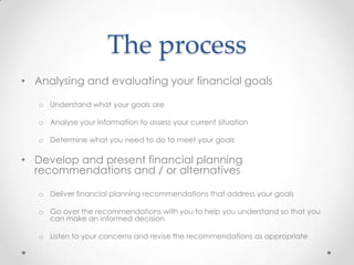 The process
• Analysing and evaluating your financial goals

   o Understand what your goals are

   o Analyse your information to assess your current situation

   o Determine what you need to do to meet your goals

• Develop and present financial planning
  recommendations and / or alternatives

   o Deliver financial planning recommendations that address your goals

   o Go over the recommendations with you to help you understand so that you
     can make an informed decision

   o Listen to your concerns and revise the recommendations as appropriate
 