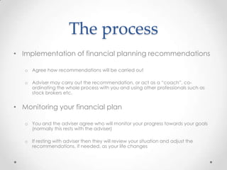 The process
• Implementation of financial planning recommendations

   o Agree how recommendations will be carried out

   o Adviser may carry out the recommendation, or act as a “coach”, co-
     ordinating the whole process with you and using other professionals such as
     stock brokers etc.


• Monitoring your financial plan

   o You and the adviser agree who will monitor your progress towards your goals
     (normally this rests with the adviser)

   o If resting with adviser then they will review your situation and adjust the
     recommendations, if needed, as your life changes
 