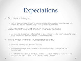Expectations
• Set measurable goals

   o   Rather than saying you want to be comfortable in retirement, quantify what you
       mean, the adviser can only help if your goals are quantifiable

• Understand the effect of each financial decision

   o   All financial decisions are interrelated, so a decision around a child’s education may
       effect when and how you meet your retirement goals

• Review your financial situation periodically

   o   Financial planning is a dynamic process

   o   Goals may change over the years due to changes in your lifestyle (i.e. an
       inheritance)

   o   Your financial adviser will meet you at least once a year to review your financial
       situation, but you can call them anytime if things change
 