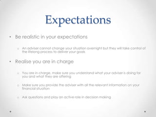 Expectations
• Be realistic in your expectations

   o An adviser cannot change your situation overnight but they will take control of
     the lifelong process to deliver your goals


• Realise you are in charge

   o You are in charge, make sure you understand what your adviser is doing for
     you and what they are offering

   o Make sure you provide the adviser with all the relevant information on your
     financial situation

   o Ask questions and play an active role in decision making
 