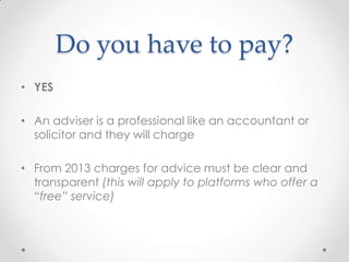 Do you have to pay?
• YES

• An adviser is a professional like an accountant or
  solicitor and they will charge

• From 2013 charges for advice must be clear and
  transparent (this will apply to platforms who offer a
  “free” service)
 