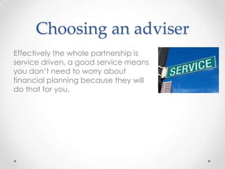 Choosing an adviser
Effectively the whole partnership is
service driven, a good service means
you don’t need to worry about
financial planning because they will
do that for you.
 