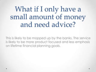 What if I only have a
  small amount of money
    and need advice?
This is likely to be mopped up by the banks. The service
is likely to be more product focused and less emphasis
on lifetime financial planning goals.
 