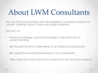 About LWM Consultants
We are financial advisers who developed a company based on
Values. Adding Value is how we judge ourselves.

We aim to:

• Share knowledge; good knowledge is the pathway to
  understanding

• Be thoughtful and challenging of set ideas and practices

• Be supportive and empowering of our employees

• Help those less fortunate than ourselves in the UK and overseas
 
