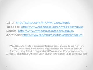 Twitter: http://twitter.com/#!/LWM_Consultants
Facebook: http://www.facebook.com/InvestorsinValues
Website: http://www.lwmconsultants.com/public/
Shareshare: http://www.slideshare.net/InvestorsinValues


   LWM Consultants Ltd is an appointed representative of Sense Network
    Limited, which is authorised and regulated by the Financial Services
    Authority. Registered in England and Wales under Company Number
07408315. Registered Office: St John’s Court Whiteladies Road Bristol BS8 2QY
 