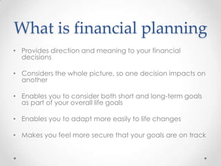 What is financial planning
• Provides direction and meaning to your financial
  decisions

• Considers the whole picture, so one decision impacts on
  another

• Enables you to consider both short and long-term goals
  as part of your overall life goals

• Enables you to adapt more easily to life changes

• Makes you feel more secure that your goals are on track
 