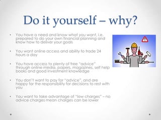 Do it yourself – why?
•   You have a need and know what you want, i.e.
    prepared to do your own financial planning and
    know how to deliver your goals

•   You want online access and ability to trade 24
    hours a day

•   You have access to plenty of free “advice”
    through online media, papers, magazines, self help
    books and good investment knowledge

•   You don’t want to pay for “advice”, and are
    happy for the responsibility for decisions to rest with
    you

•   You want to take advantage of “low charges” – no
    advice charges mean charges can be lower
 
