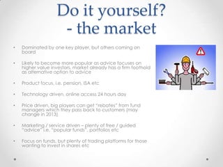 Do it yourself?
                     - the market
•   Dominated by one key player, but others coming on
    board

•   Likely to become more popular as advice focuses on
    higher value investors, market already has a firm foothold
    as alternative option to advice

•   Product focus, i.e. pension, ISA etc

•   Technology driven, online access 24 hours day

•   Price driven, big players can get “rebates” from fund
    managers which they pass back to customers (may
    change in 2013)

•   Marketing / service driven – plenty of free / guided
    “advice” i.e. “popular funds”, portfolios etc

•   Focus on funds, but plenty of trading platforms for those
    wanting to invest in shares etc
 