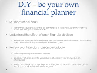DIY – be your own
            financial planner
• Set measurable goals

   o   Rather than saying you want to be comfortable in retirement, quantify what you
       mean and how you will achieve this

• Understand the effect of each financial decision

   o   All financial decisions are interrelated, so a decision around a child’s education may
       effect when and how you meet your retirement goals

• Review your financial situation periodically

   o   Financial planning is a dynamic process

   o   Goals may change over the years due to changes in your lifestyle (i.e. an
       inheritance)

   o   Revisit and review your financial plan as time goes by to reflect these changes so
       you stay on track with your long-term goals
 