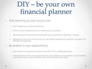 DIY – be your own
             financial planner
• Start planning as soon as you can

   o   Don’t delay your financial planning

   o   Save or invest small amounts of money early, and often

   o   Develop good financial planning habits such as saving, budgeting, investing

   o   Regularly review your finances so you are better prepared to meet life changes and
       handle emergencies

• Be realistic in your expectations

   o   You cannot change your situation overnight, this is a lifelong process

   o   And remember there are events beyond your control such as inflation, stock markets
       and interest rates which will affect your financial planning results
 